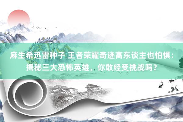 麻生希迅雷种子 王者荣耀奇迹高东谈主也怕惧：揭秘三大恐怖英雄，你敢经受挑战吗？