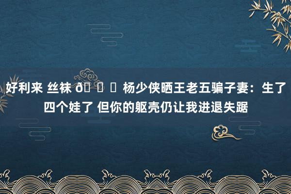 好利来 丝袜 😍杨少侠晒王老五骗子妻：生了四个娃了 但你的躯壳仍让我进退失踞