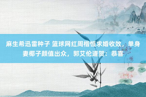 麻生希迅雷种子 篮球网红周楷恒求婚收效，单身妻椰子颜值出众，郭艾伦道贺：恭喜