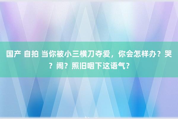 国产 自拍 当你被小三横刀夺爱，你会怎样办？哭？闹？照旧咽下这语气？