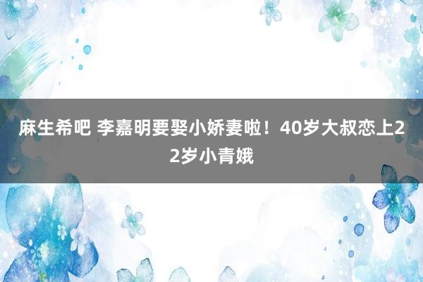 麻生希吧 李嘉明要娶小娇妻啦！40岁大叔恋上22岁小青娥