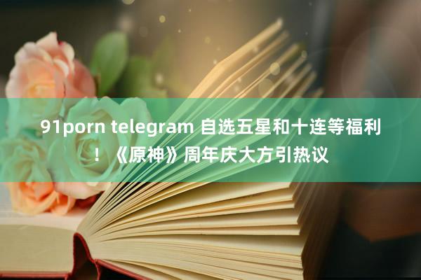 91porn telegram 自选五星和十连等福利！《原神》周年庆大方引热议