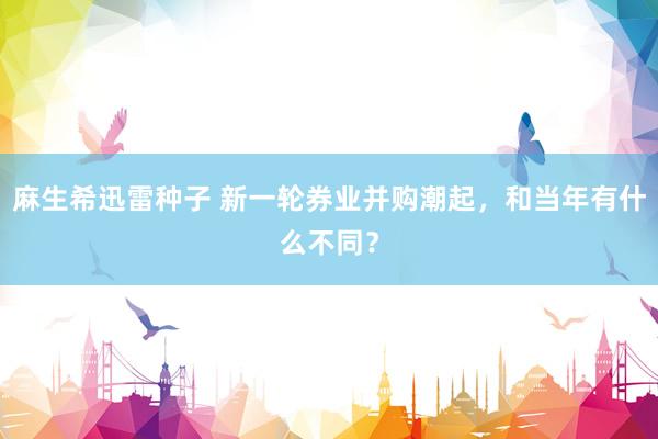 麻生希迅雷种子 新一轮券业并购潮起，和当年有什么不同？