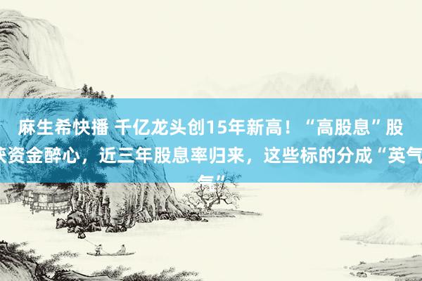 麻生希快播 千亿龙头创15年新高！“高股息”股获资金醉心，近三年股息率归来，这些标的分成“英气”