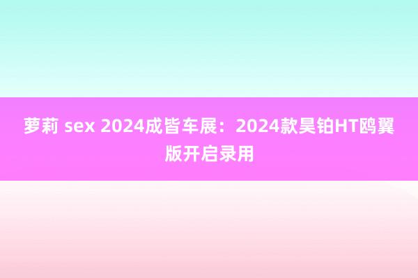 萝莉 sex 2024成皆车展：2024款昊铂HT鸥翼版开启录用