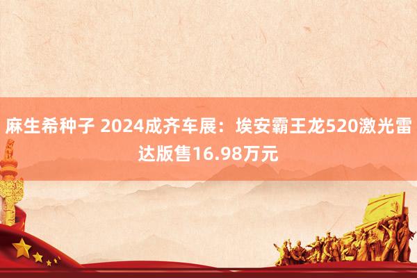 麻生希种子 2024成齐车展：埃安霸王龙520激光雷达版售16.98万元