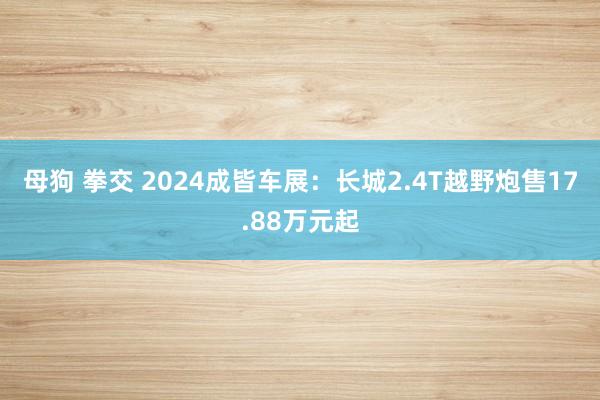 母狗 拳交 2024成皆车展：长城2.4T越野炮售17.88万元起