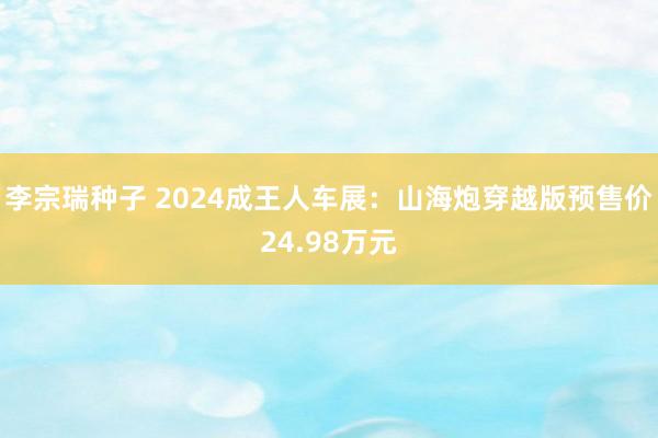 李宗瑞种子 2024成王人车展：山海炮穿越版预售价24.98万元