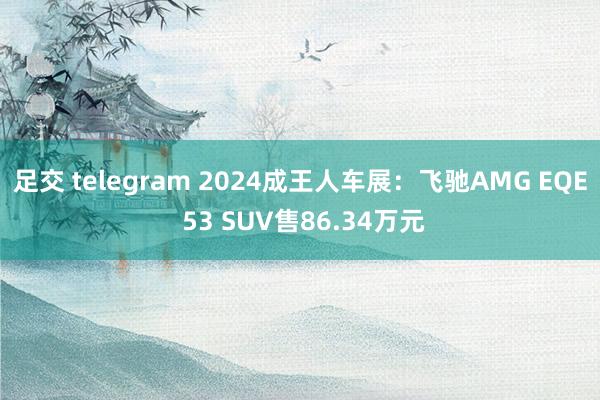 足交 telegram 2024成王人车展：飞驰AMG EQE 53 SUV售86.34万元