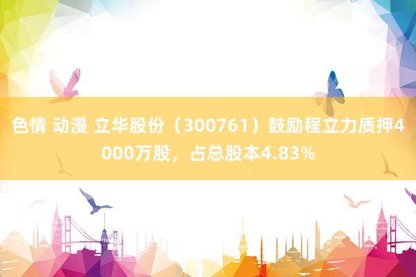 色情 动漫 立华股份（300761）鼓励程立力质押4000万股，占总股本4.83%