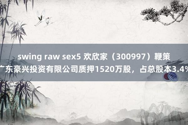 swing raw sex5 欢欣家（300997）鞭策广东豪兴投资有限公司质押1520万股，占总股本3.4%