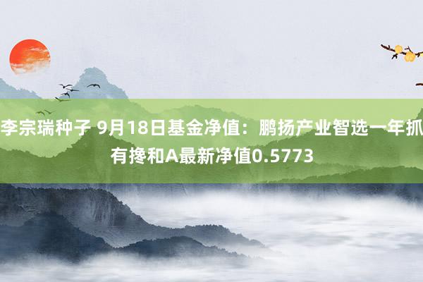 李宗瑞种子 9月18日基金净值：鹏扬产业智选一年抓有搀和A最新净值0.5773