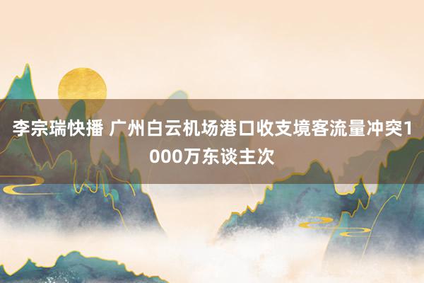 李宗瑞快播 广州白云机场港口收支境客流量冲突1000万东谈主次