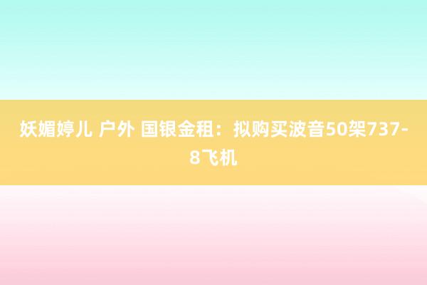 妖媚婷儿 户外 国银金租：拟购买波音50架737-8飞机