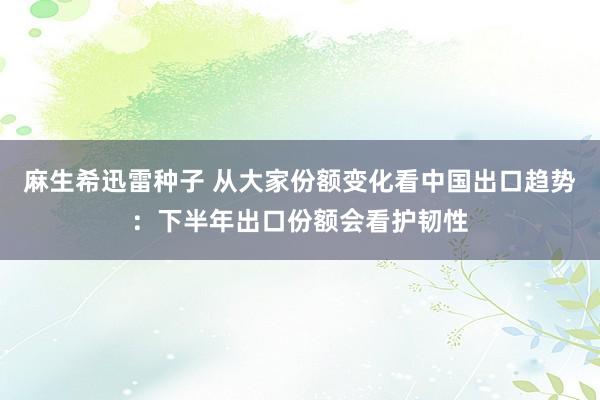 麻生希迅雷种子 从大家份额变化看中国出口趋势：下半年出口份额会看护韧性