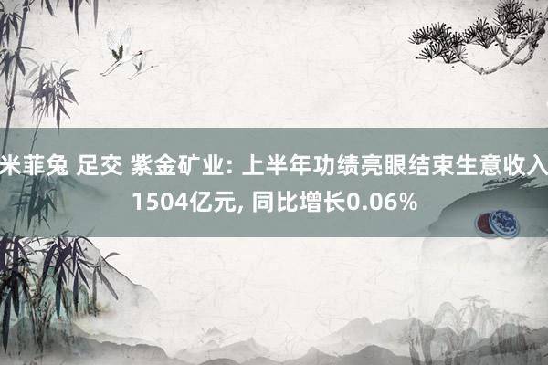 米菲兔 足交 紫金矿业: 上半年功绩亮眼结束生意收入1504亿元， 同比增长0.06%