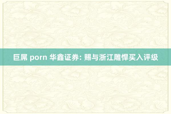 巨屌 porn 华鑫证券: 赐与浙江雕悍买入评级