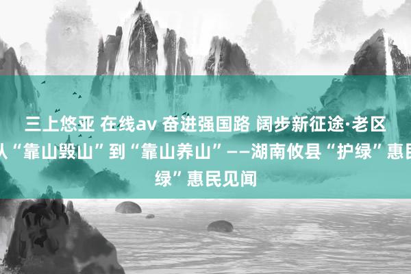 三上悠亚 在线av 奋进强国路 阔步新征途·老区行丨从“靠山毁山”到“靠山养山”——湖南攸县“护绿”惠民见闻