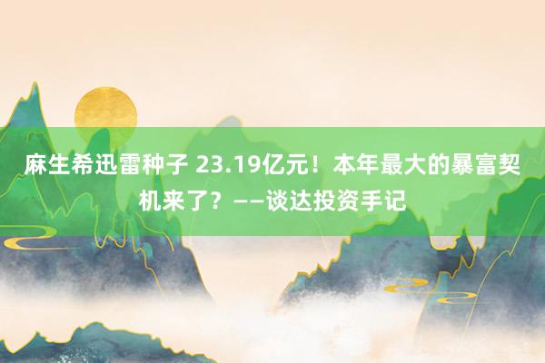 麻生希迅雷种子 23.19亿元！本年最大的暴富契机来了？——谈达投资手记