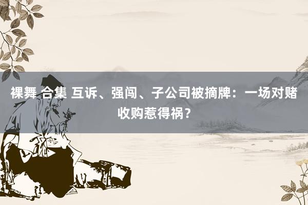 裸舞 合集 互诉、强闯、子公司被摘牌：一场对赌收购惹得祸？