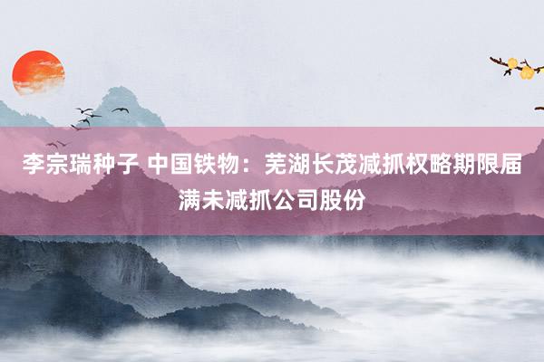 李宗瑞种子 中国铁物：芜湖长茂减抓权略期限届满未减抓公司股份