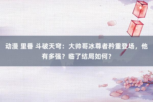 动漫 里番 斗破天穹：大帅哥冰尊者矜重登场，他有多强？临了结局如何？