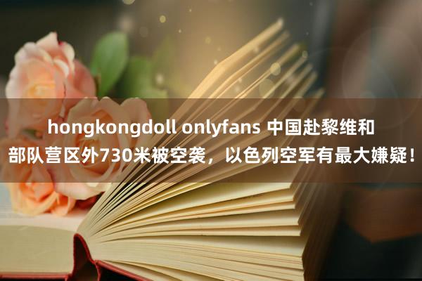 hongkongdoll onlyfans 中国赴黎维和部队营区外730米被空袭，以色列空军有最大嫌疑！