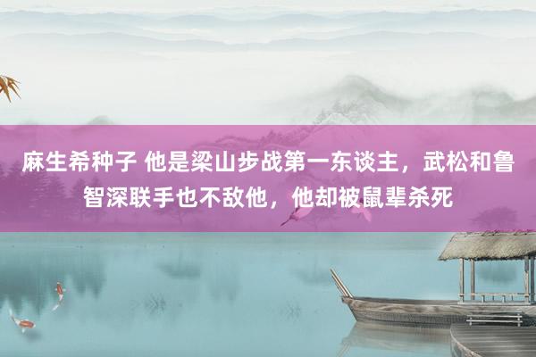 麻生希种子 他是梁山步战第一东谈主，武松和鲁智深联手也不敌他，他却被鼠辈杀死