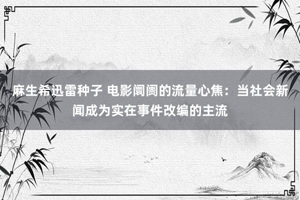 麻生希迅雷种子 电影阛阓的流量心焦：当社会新闻成为实在事件改编的主流