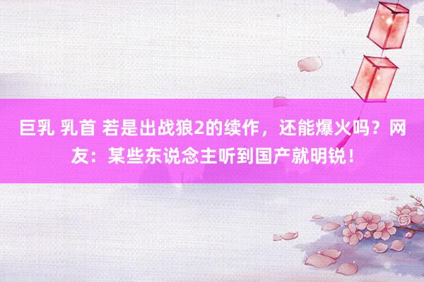 巨乳 乳首 若是出战狼2的续作，还能爆火吗？网友：某些东说念主听到国产就明锐！