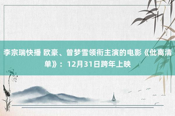 李宗瑞快播 欧豪、曾梦雪领衔主演的电影《仳离清单》：12月31日跨年上映