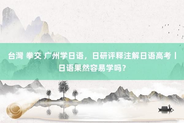 台灣 拳交 广州学日语，日研评释注解日语高考丨日语果然容易学吗？