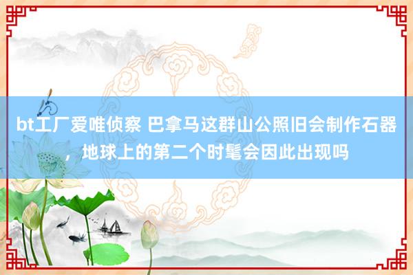 bt工厂爱唯侦察 巴拿马这群山公照旧会制作石器，地球上的第二个时髦会因此出现吗