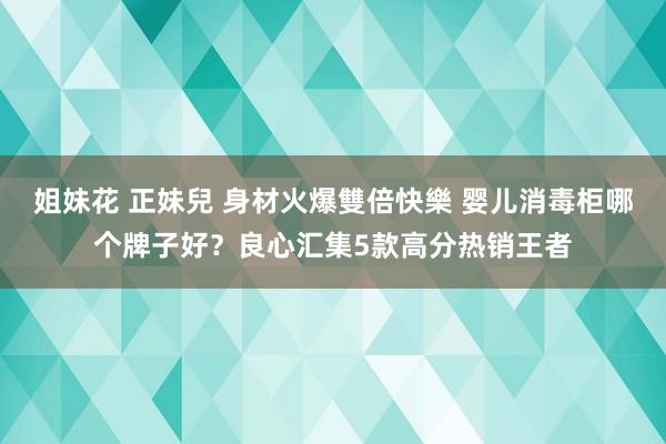 姐妹花 正妹兒 身材火爆雙倍快樂 婴儿消毒柜哪个牌子好？良心汇集5款高分热销王者