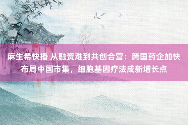 麻生希快播 从融资难到共创合营：跨国药企加快布局中国市集，细胞基因疗法成新增长点