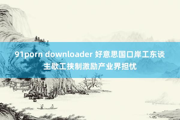 91porn downloader 好意思国口岸工东谈主歇工挟制激励产业界担忧