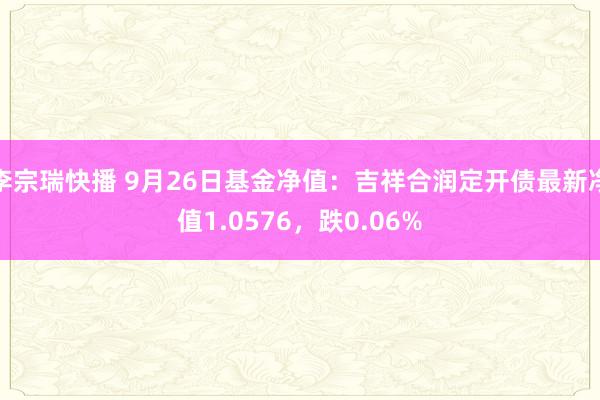 李宗瑞快播 9月26日基金净值：吉祥合润定开债最新净值1.0576，跌0.06%