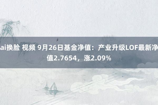 ai换脸 视频 9月26日基金净值：产业升级LOF最新净值2.7654，涨2.09%