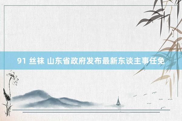 91 丝袜 山东省政府发布最新东谈主事任免