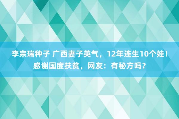 李宗瑞种子 广西妻子英气，12年连生10个娃！感谢国度扶贫，网友：有秘方吗？