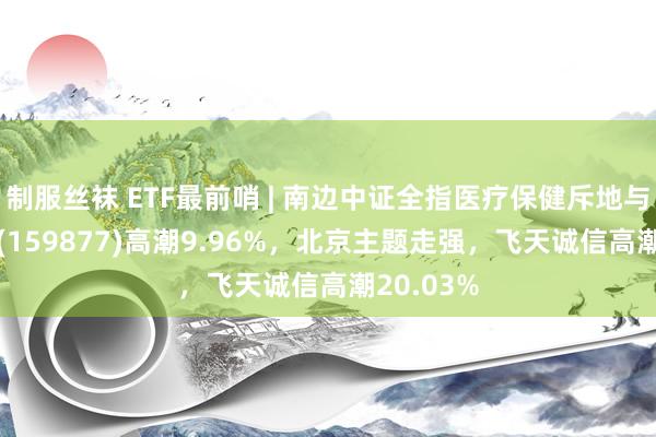 制服丝袜 ETF最前哨 | 南边中证全指医疗保健斥地与处事ETF(159877)高潮9.96%，北京主题走强，飞天诚信高潮20.03%