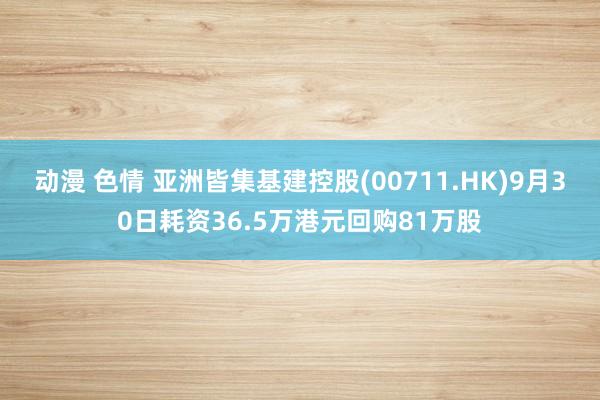 动漫 色情 亚洲皆集基建控股(00711.HK)9月30日耗资36.5万港元回购81万股