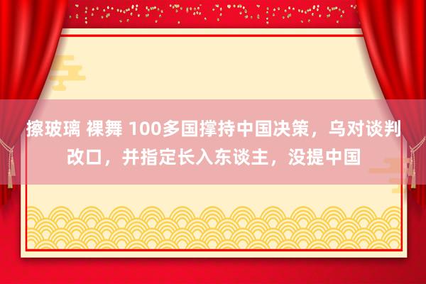 擦玻璃 裸舞 100多国撑持中国决策，乌对谈判改口，并指定长入东谈主，没提中国