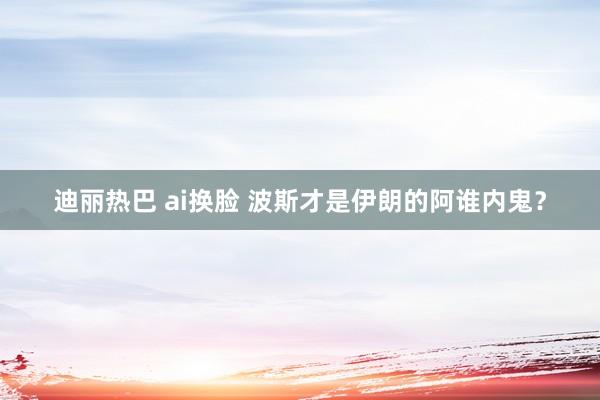 迪丽热巴 ai换脸 波斯才是伊朗的阿谁内鬼？