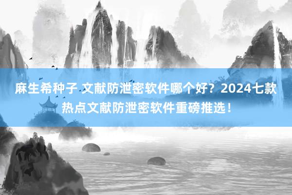 麻生希种子 文献防泄密软件哪个好？2024七款热点文献防泄密软件重磅推选！