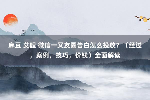 麻豆 艾鲤 微信一又友圈告白怎么投放？（经过，案例，技巧，价钱）全面解读