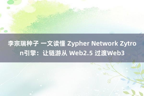 李宗瑞种子 一文读懂 Zypher Network Zytron引擎：让链游从 Web2.5 过渡Web3