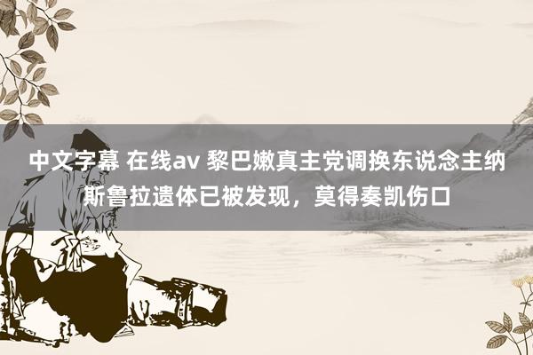 中文字幕 在线av 黎巴嫩真主党调换东说念主纳斯鲁拉遗体已被发现，莫得奏凯伤口