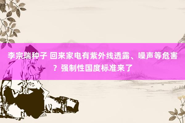 李宗瑞种子 回来家电有紫外线透露、噪声等危害？强制性国度标准来了