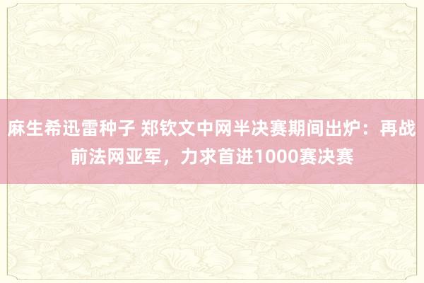 麻生希迅雷种子 郑钦文中网半决赛期间出炉：再战前法网亚军，力求首进1000赛决赛